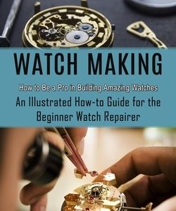 Watch Making: How to Be a Pro in Building Amazing Watches (An Illustrated How-to Guide for the Beginner Watch Repairer)