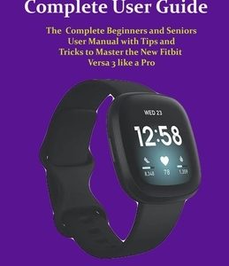 Fitbit Versa 3 Complete User Guide: The Complete Beginners and Seniors User Manual with Tips and Tricks to Master the New Fitbit Versa 3 like a Pro