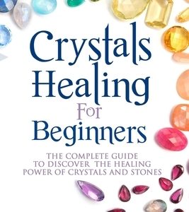Crystals Healing for Beginners: The Complete Guide to Discover the Healing Power of Crystals and Stones