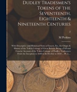 Dudley Tradesmen's Tokens of the Seventeenth, Eighteenth & Nineteenth Centuries; With Descriptive and Historical Notes of Issuers, Etc, the Origin & H