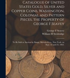 Catalogue of United States Gold, Silver and Copper Coins, Washington, Colonial and Pattern Pieces, the Property of George F.Seavey: to Be Sold at Auct