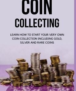 Coin Collecting: Learn How to Start Your Very Own Coin Collection Including Gold, Silver and Rare Coins