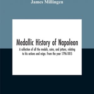 Medallic History Of Napoleon. A Collection Of All The Medals, Coins, And Jettons, Relating To His Actions And Reign. From The Year 1796-1815