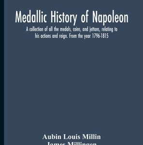 Medallic History Of Napoleon. A Collection Of All The Medals, Coins, And Jettons, Relating To His Actions And Reign. From The Year 1796-1815