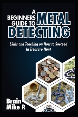 A Beginners Guide to Metal Detecting: Skills and Teaching on How to Succeed in Treasure Hunt