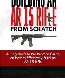 Building an AR 15 Rifle from Scratch: A Beginner's to Pro Practice Guide on How to Effectively Build an AR 15 Rifle