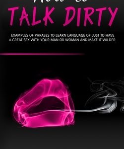 How to Talk Dirty: Examples of Phrases to Learn Language of Lust to Have a Great Sex with your Man or Woman and Make it Wilder