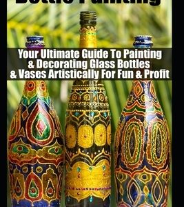 Bottle Painting: Your Ultimate Guide To Painting & Decorating Glass Bottles & Vases Artistically For Fun & Profit