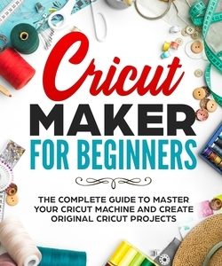 Cricut Maker for Beginners: The Complete Guide to Master your Cricut Machine and Create Original Cricut Projects