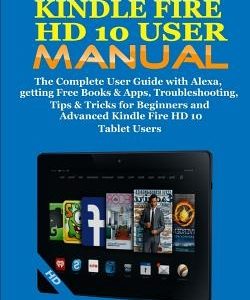 Kindle Fire HD 10 User Manual: The Complete User Guide with Alexa, Getting Free Books & Apps, Troubleshooting, Tips & Tricks for Beginners and Advanc
