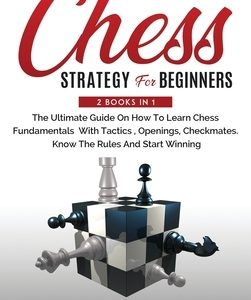 Chess Strategy For Beginners: 2 Books In 1 The Ultimate Guide On How To Learn Chess Fundamentals With Tactics, Openings, Checkmates, Know The Rules
