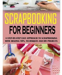 Scrapbooking for Beginners: A Step-By-Step Easy Approach To Scrapbooking With Amazing Tips, Techniques And Diy Projects