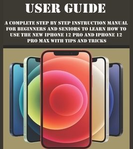 iPhone 12 Pro & Pro Max User Guide: A Complete Step By Step Instruction Manual For Beginners And Seniors To Learn How To Use The New iPhone 12 Pro And