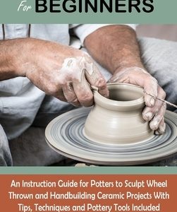 Pottery Book for Beginners: An Instruction Guide for Potters to Sculpt Wheel Thrown and Handbuilding Ceramic Projects With Tips, Techniques and Po